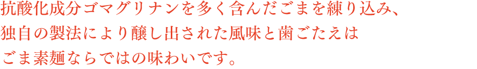 抗酸化成分ゴマグリナンを多く含んだごまを練り込み、独自の製法により醸し出された風味と歯ごたえはごま素麺ならではの味わいです。