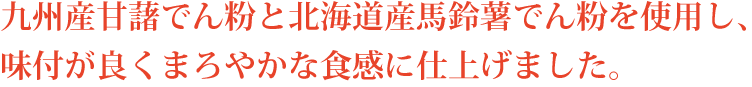九州産甘藷でん粉と北海道産馬鈴薯でん粉を使用し、味付が良くまろやかな食感に仕上げました。
