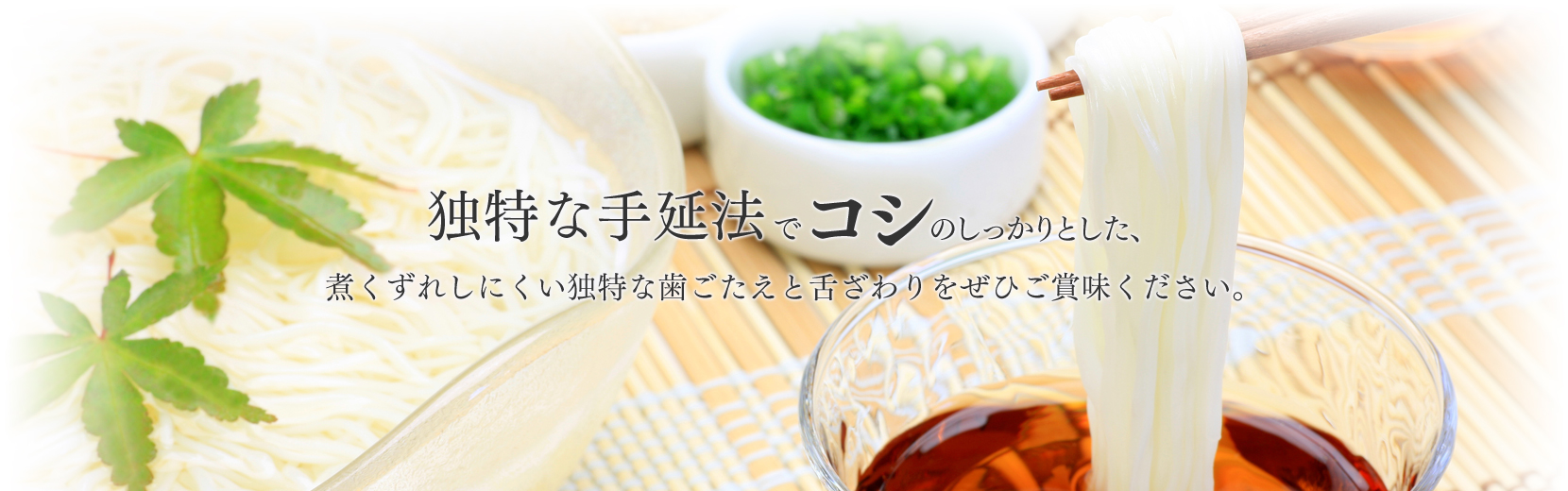 独特な手延法でコシのしっかりした、煮くずれしにくい独特な歯ごたえと舌ざわりをぜひご賞味ください。